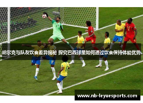 胡尔克与队友饮食差异揭秘 探究巴西球星如何通过饮食保持体能优势