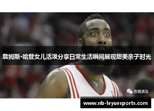 詹姆斯·哈登女儿活泼分享日常生活瞬间展现甜美亲子时光