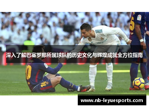 深入了解巴塞罗那所属球队的历史文化与辉煌成就全方位指南