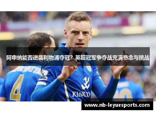 阿申纳能否逆袭利物浦夺冠?英超冠军争夺战充满悬念与挑战 阿申纳能否逆袭利物浦夺冠?英超冠军争夺战充满悬念与挑战
