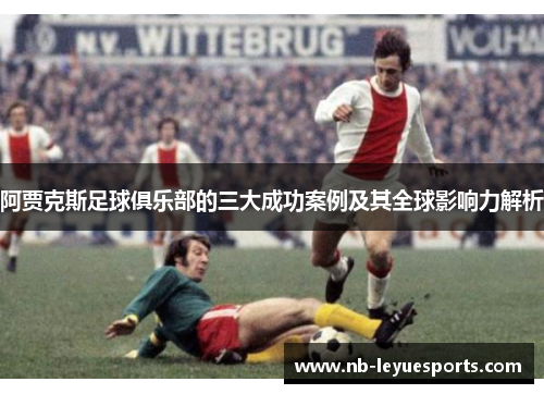 阿贾克斯足球俱乐部的三大成功案例及其全球影响力解析