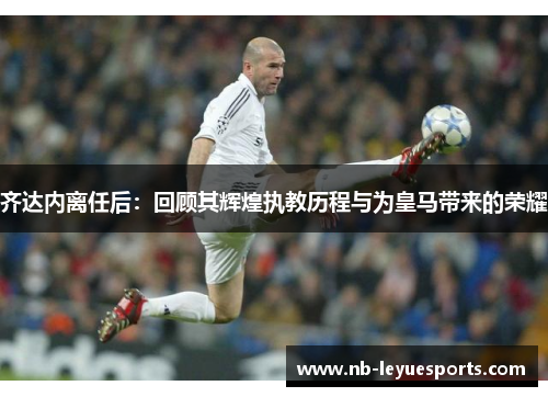 齐达内离任后：回顾其辉煌执教历程与为皇马带来的荣耀