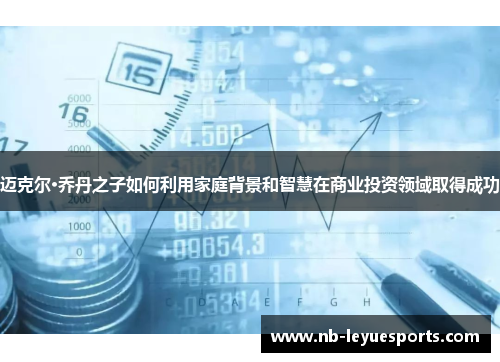 迈克尔·乔丹之子如何利用家庭背景和智慧在商业投资领域取得成功