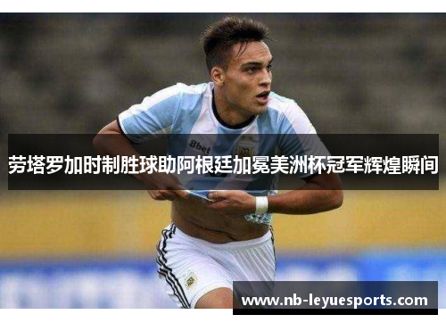 劳塔罗加时制胜球助阿根廷加冕美洲杯冠军辉煌瞬间 劳塔罗加时制胜球助阿根廷加冕美洲杯冠军辉煌瞬间