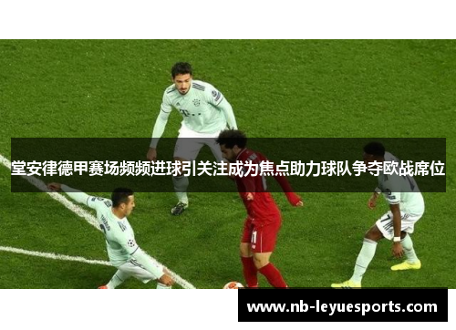 堂安律德甲赛场频频进球引关注成为焦点助力球队争夺欧战席位 堂安律德甲赛场频频进球引关注成为焦点助力球队争夺欧战席位