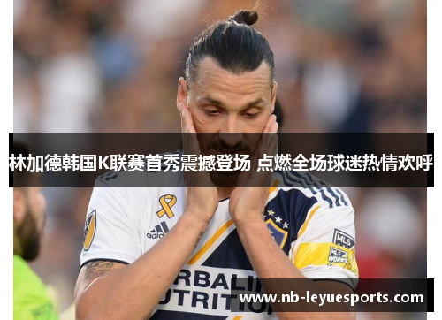林加德韩国K联赛首秀震撼登场 点燃全场球迷热情欢呼 林加德韩国K联赛首秀震撼登场 点燃全场球迷热情欢呼