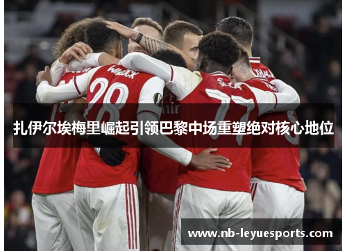 扎伊尔埃梅里崛起引领巴黎中场重塑绝对核心地位